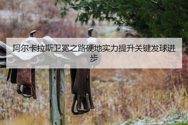 阿尔卡拉斯卫冕之路硬地实力提升关键发球进步