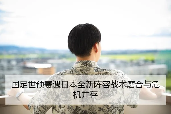 国足世预赛遇日本全新阵容战术磨合与危机并存