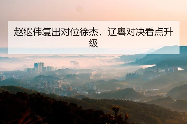 赵继伟复出对位徐杰，辽粤对决看点升级