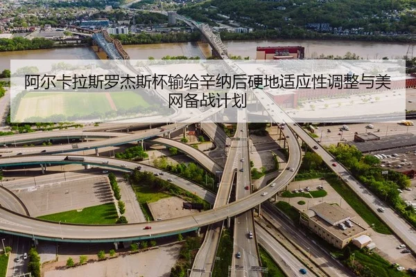 阿尔卡拉斯罗杰斯杯输给辛纳后硬地适应性调整与美网备战计划